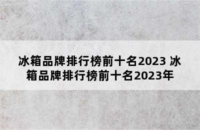 冰箱品牌排行榜前十名2023 冰箱品牌排行榜前十名2023年